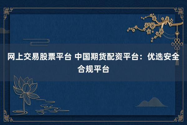 網(wǎng)上交易股票平臺(tái) 中國(guó)期貨配資平臺(tái)：優(yōu)選安全合規(guī)平臺(tái)