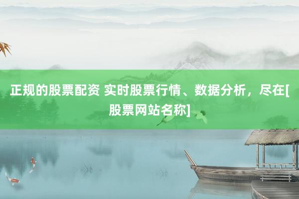 正規(guī)的股票配資 實時股票行情、數(shù)據(jù)分析，盡在[股票網(wǎng)站名稱]