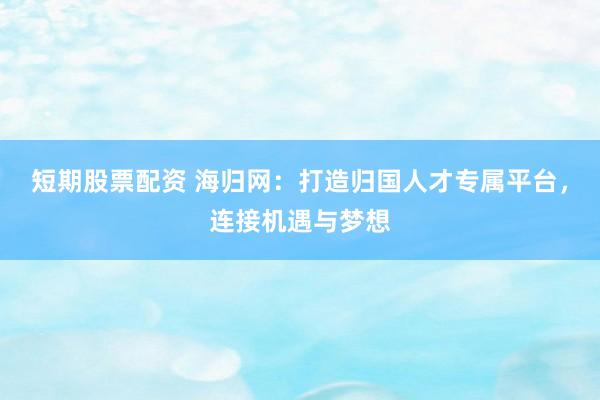 短期股票配資 海歸網(wǎng)：打造歸國(guó)人才專屬平臺(tái)，連接機(jī)遇與夢(mèng)想