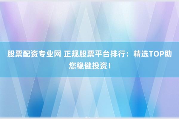 股票配資專業(yè)網(wǎng) 正規(guī)股票平臺排行：精選TOP助您穩(wěn)健投資！