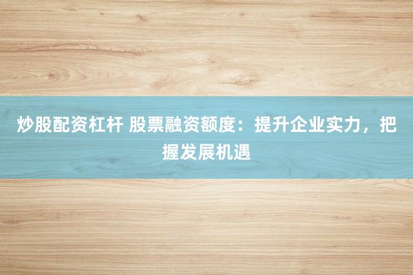 炒股配資杠桿 股票融資額度：提升企業(yè)實力，把握發(fā)展機遇