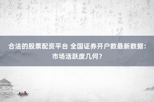 合法的股票配資平臺(tái) 全國(guó)證券開(kāi)戶(hù)數(shù)最新數(shù)據(jù)：市場(chǎng)活躍度幾何？