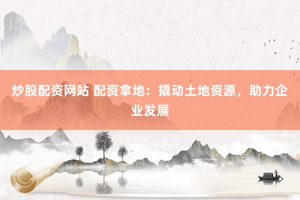 炒股配資網(wǎng)站 配資拿地：撬動土地資源，助力企業(yè)發(fā)展