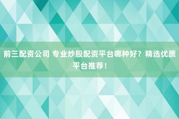 前三配資公司 專業(yè)炒股配資平臺哪種好？精選優(yōu)質(zhì)平臺推薦！