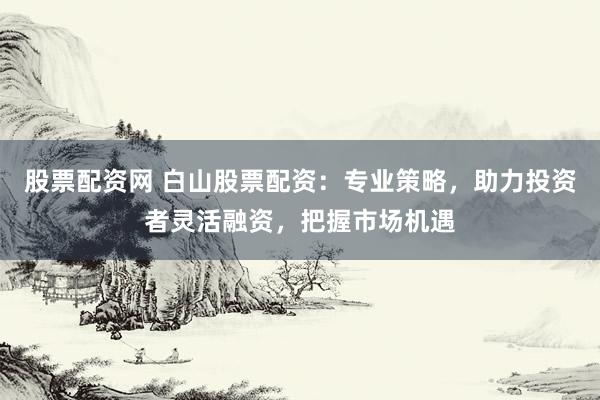 股票配資網(wǎng) 白山股票配資：專業(yè)策略，助力投資者靈活融資，把握市場(chǎng)機(jī)遇