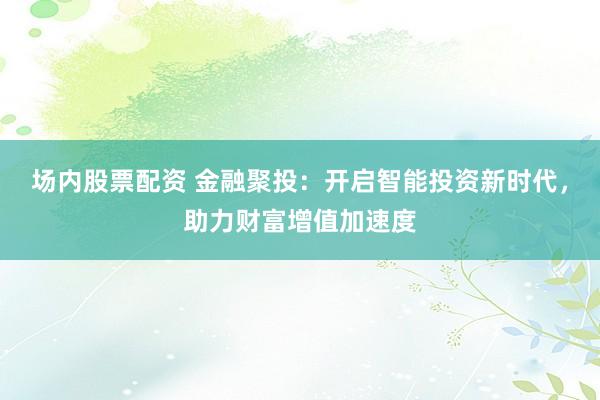 場內(nèi)股票配資 金融聚投：開啟智能投資新時代，助力財富增值加速度