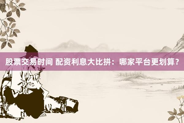 股票交易時間 配資利息大比拼：哪家平臺更劃算？