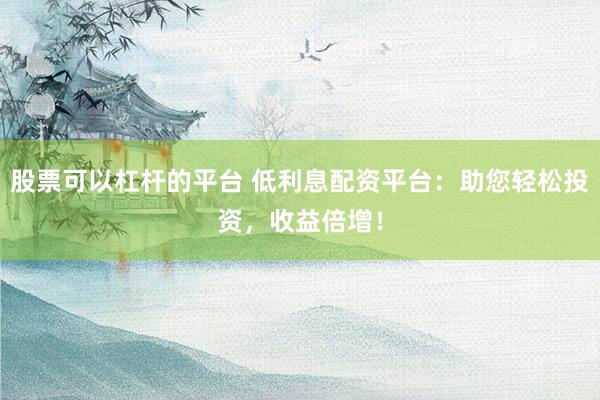 股票可以杠桿的平臺 低利息配資平臺：助您輕松投資，收益倍增！