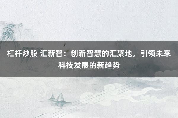 杠桿炒股 匯新智：創(chuàng)新智慧的匯聚地，引領(lǐng)未來科技發(fā)展的新趨勢