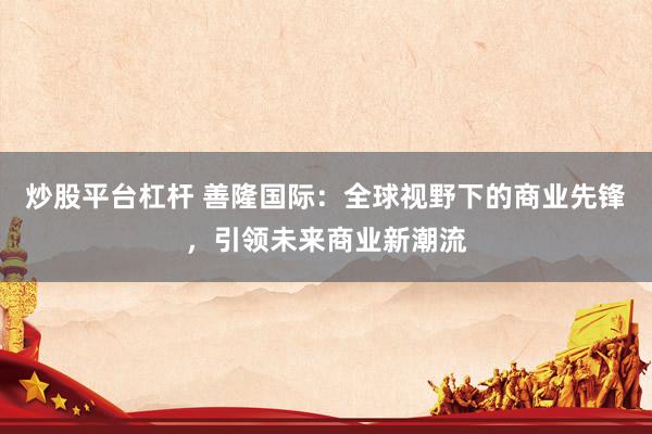 炒股平臺杠桿 善隆國際：全球視野下的商業(yè)先鋒，引領(lǐng)未來商業(yè)新潮流