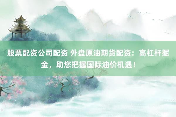 股票配資公司配資 外盤(pán)原油期貨配資：高杠桿掘金，助您把握國(guó)際油價(jià)機(jī)遇！