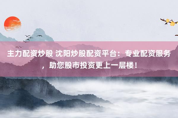 主力配資炒股 沈陽(yáng)炒股配資平臺(tái)：專(zhuān)業(yè)配資服務(wù)，助您股市投資更上一層樓！