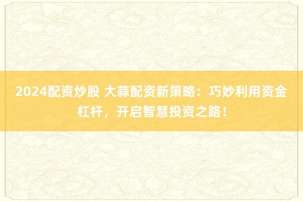 2024配資炒股 大蒜配資新策略：巧妙利用資金杠桿，開啟智慧投資之路！
