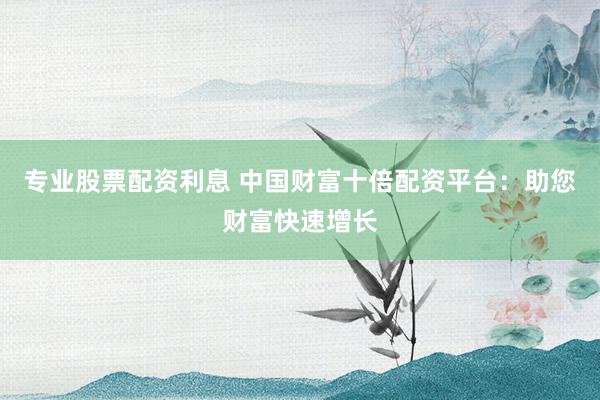 專業(yè)股票配資利息 中國(guó)財(cái)富十倍配資平臺(tái)：助您財(cái)富快速增長(zhǎng)
