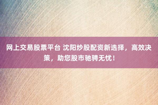 網上交易股票平臺 沈陽炒股配資新選擇，高效決策，助您股市馳騁無憂！