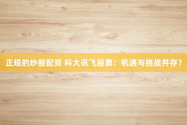 正規(guī)的炒股配資 科大訊飛股票：機(jī)遇與挑戰(zhàn)并存？