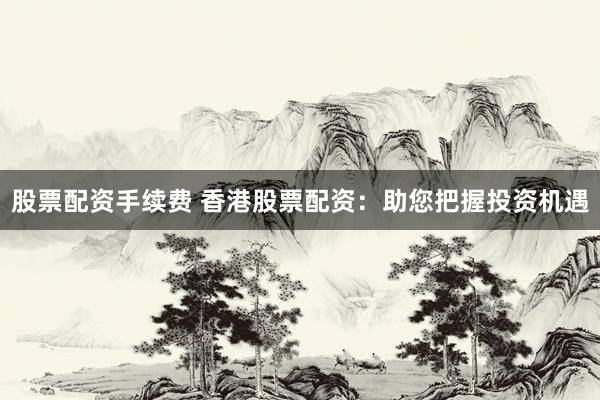 股票配資手續(xù)費(fèi) 香港股票配資：助您把握投資機(jī)遇