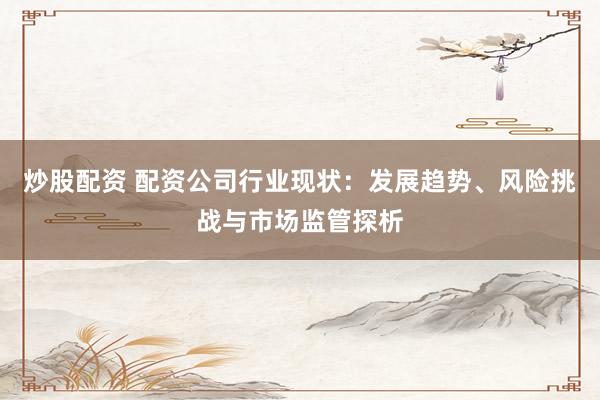 炒股配資 配資公司行業(yè)現(xiàn)狀：發(fā)展趨勢、風(fēng)險挑戰(zhàn)與市場監(jiān)管探析