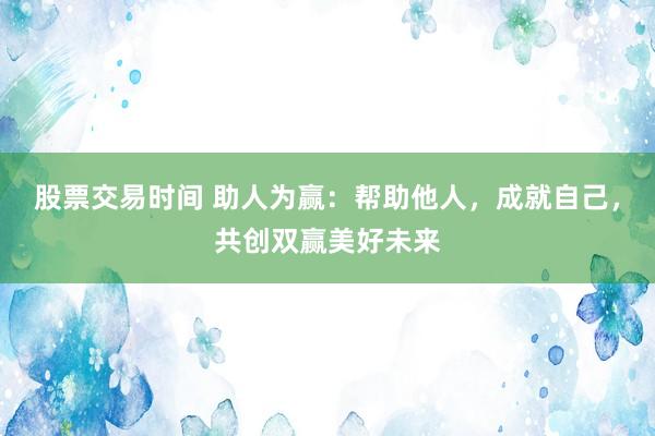 股票交易時間 助人為贏：幫助他人，成就自己，共創(chuàng)雙贏美好未來