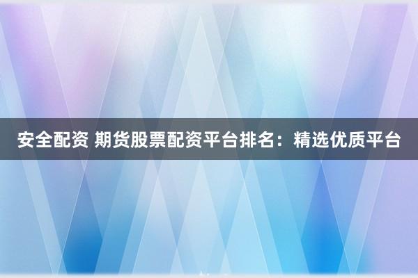 安全配資 期貨股票配資平臺排名：精選優(yōu)質(zhì)平臺
