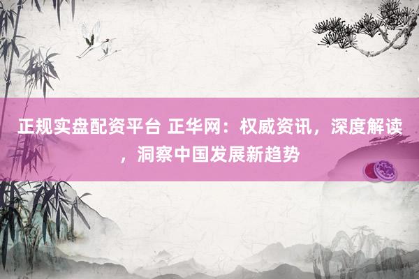 正規(guī)實盤配資平臺 正華網(wǎng)：權威資訊，深度解讀，洞察中國發(fā)展新趨勢
