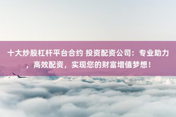 十大炒股杠桿平臺合約 投資配資公司：專業(yè)助力，高效配資，實現(xiàn)您的財富增值夢想！