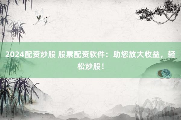 2024配資炒股 股票配資軟件：助您放大收益，輕松炒股！