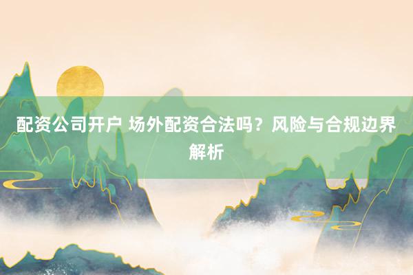配資公司開戶 場(chǎng)外配資合法嗎？風(fēng)險(xiǎn)與合規(guī)邊界解析