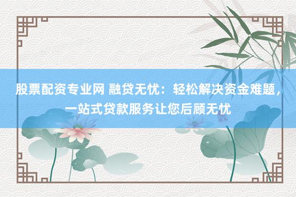 股票配資專業(yè)網(wǎng) 融貸無憂：輕松解決資金難題，一站式貸款服務(wù)讓您后顧無憂