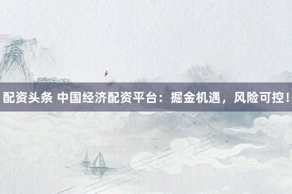 配資頭條 中國(guó)經(jīng)濟(jì)配資平臺(tái)：掘金機(jī)遇，風(fēng)險(xiǎn)可控！