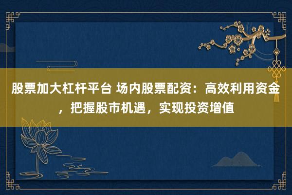 股票加大杠桿平臺 場內(nèi)股票配資：高效利用資金，把握股市機遇，實現(xiàn)投資增值