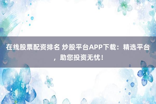 在線股票配資排名 炒股平臺(tái)APP下載：精選平臺(tái)，助您投資無憂！