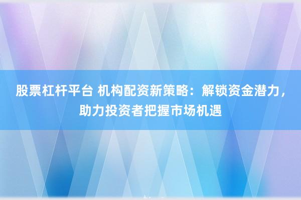 股票杠桿平臺 機構(gòu)配資新策略：解鎖資金潛力，助力投資者把握市場機遇