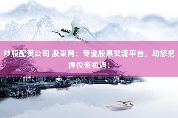 炒股配資公司 股巢網(wǎng)：專業(yè)股票交流平臺(tái)，助您把握投資機(jī)遇！