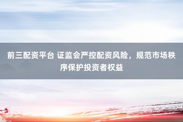 前三配資平臺 證監(jiān)會(huì)嚴(yán)控配資風(fēng)險(xiǎn)，規(guī)范市場秩序保護(hù)投資者權(quán)益