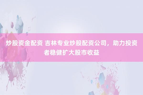 炒股資金配資 吉林專業(yè)炒股配資公司，助力投資者穩(wěn)健擴(kuò)大股市收益