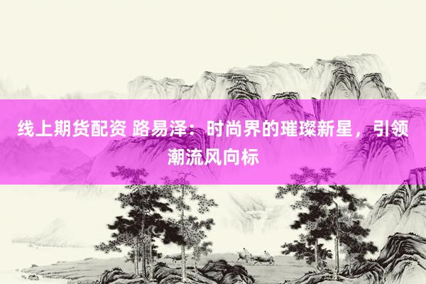 線上期貨配資 路易澤：時尚界的璀璨新星，引領潮流風向標