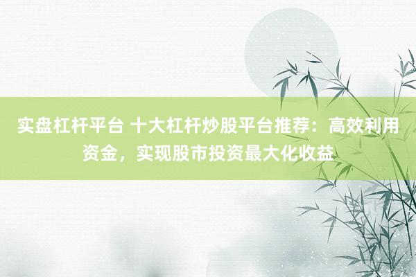 實盤杠桿平臺 十大杠桿炒股平臺推薦：高效利用資金，實現(xiàn)股市投資最大化收益