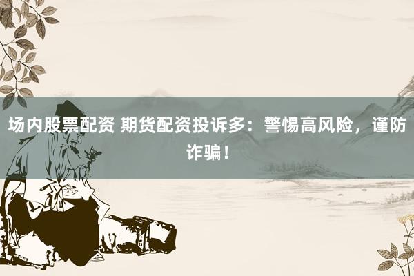 場內(nèi)股票配資 期貨配資投訴多：警惕高風(fēng)險，謹防詐騙！