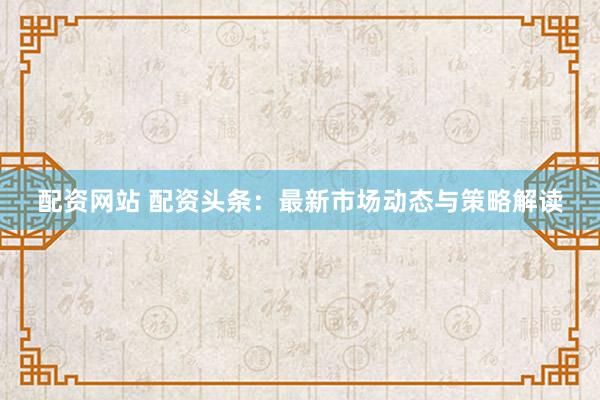 配資網(wǎng)站 配資頭條：最新市場動態(tài)與策略解讀