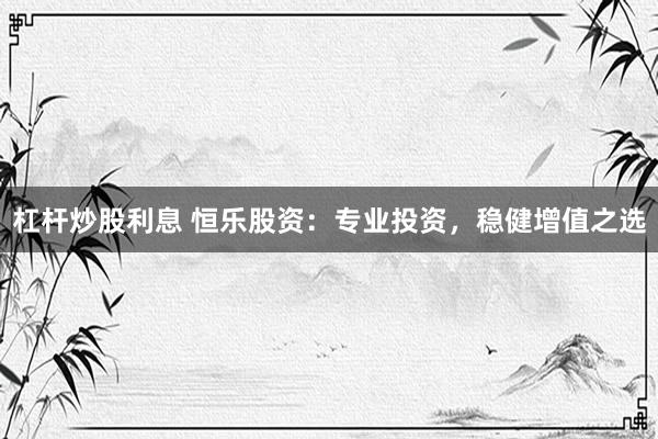 杠桿炒股利息 恒樂(lè)股資：專業(yè)投資，穩(wěn)健增值之選