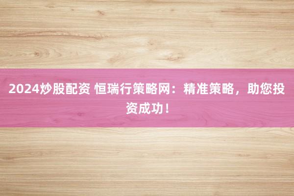 2024炒股配資 恒瑞行策略網(wǎng)：精準(zhǔn)策略，助您投資成功！