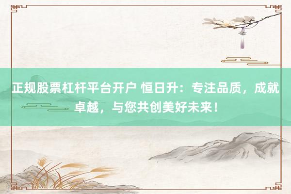 正規(guī)股票杠桿平臺開戶 恒日升：專注品質(zhì)，成就卓越，與您共創(chuàng)美好未來！