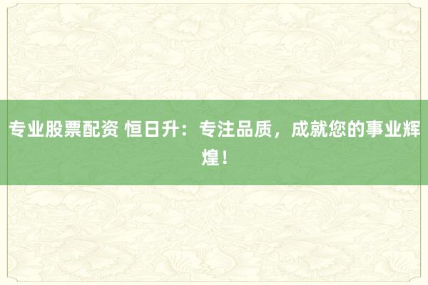專業(yè)股票配資 恒日升：專注品質，成就您的事業(yè)輝煌！