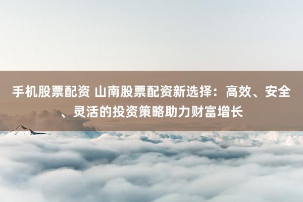 手機(jī)股票配資 山南股票配資新選擇：高效、安全、靈活的投資策略助力財(cái)富增長(zhǎng)
