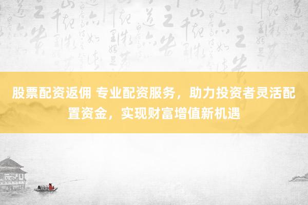 股票配資返傭 專(zhuān)業(yè)配資服務(wù)，助力投資者靈活配置資金，實(shí)現(xiàn)財(cái)富增值新機(jī)遇