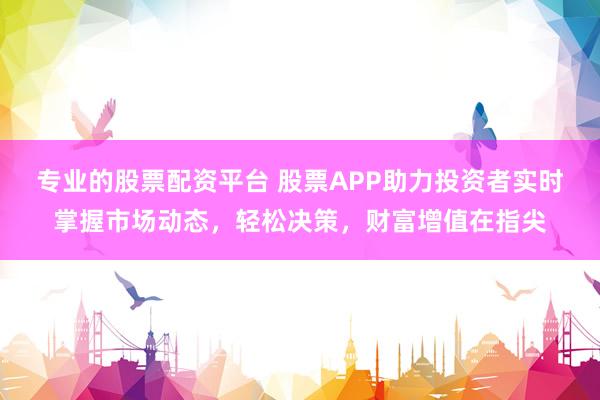 專業(yè)的股票配資平臺 股票APP助力投資者實時掌握市場動態(tài)，輕松決策，財富增值在指尖