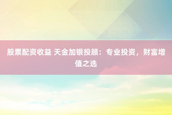 股票配資收益 天金加銀投顧：專業(yè)投資，財(cái)富增值之選