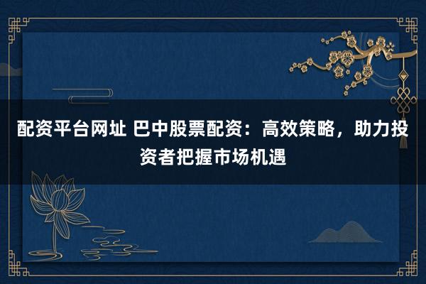 配資平臺(tái)網(wǎng)址 巴中股票配資：高效策略，助力投資者把握市場(chǎng)機(jī)遇