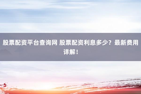 股票配資平臺查詢網(wǎng) 股票配資利息多少？最新費用詳解！